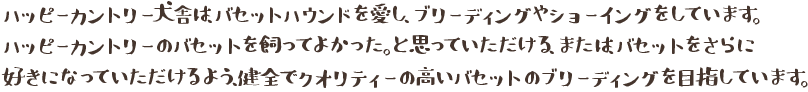 ハッピーカントリー犬舎は、バセットハウンドを愛し、ブリーディングやショーイングをしています。
ハッピーカントリーのバセットを飼ってよかった。と思っていただける、または、バセットをさらに
好きになっていただけるよう、健全でクオリティーの高いバセットのブリーディングを目指しています。
